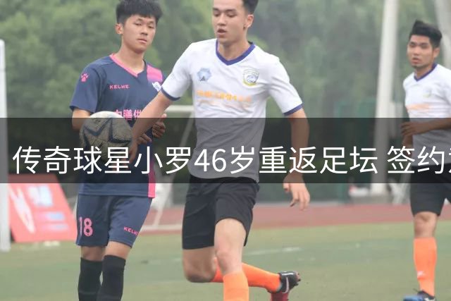 传奇球星小罗46岁重返足坛 签约意大利第三级别球队