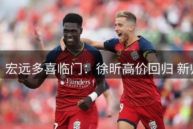 宏远多喜临门：徐昕高价回归 新帅首秀在即 周鹏出任教练兼球员