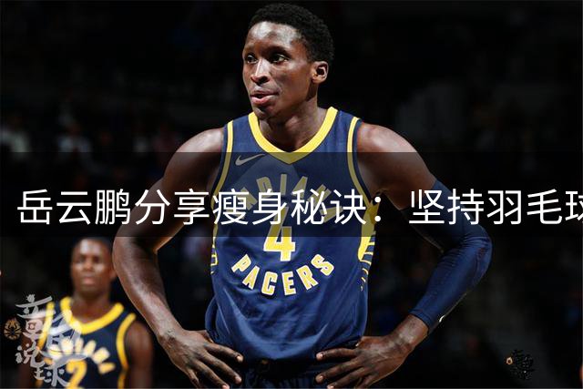 岳云鹏分享瘦身秘诀：坚持羽毛球运动成功减重20斤