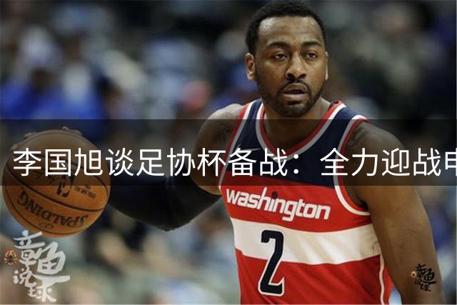 李国旭谈足协杯备战：全力迎战申花力求晋级