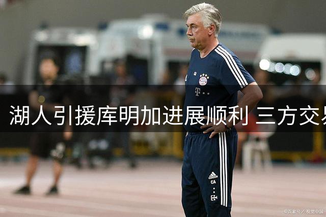 湖人引援库明加进展顺利 三方交易框架曝光