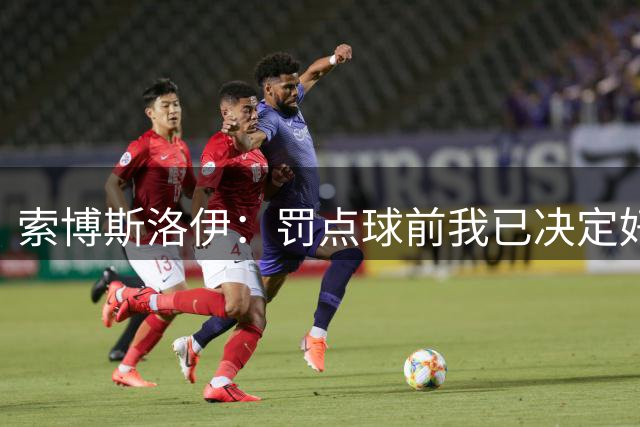 索博斯洛伊：罚点球前我已决定好了方向 和伊劳拉还在相互了解中